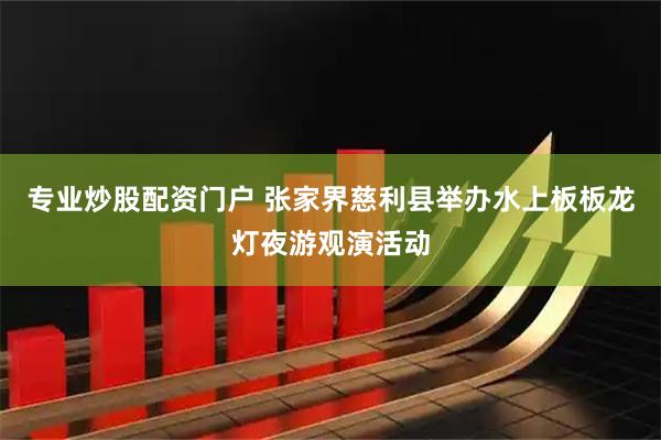 专业炒股配资门户 张家界慈利县举办水上板板龙灯夜游观演活动