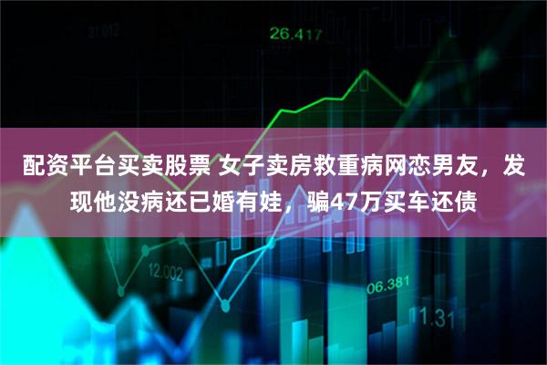 配资平台买卖股票 女子卖房救重病网恋男友，发现他没病还已婚有娃，骗47万买车还债