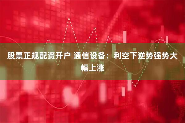 股票正规配资开户 通信设备：利空下逆势强势大幅上涨