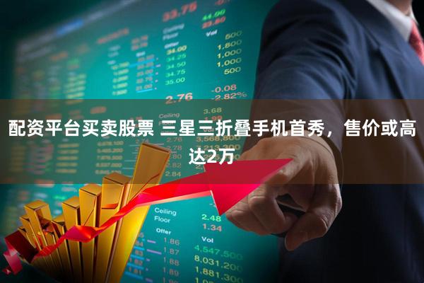 配资平台买卖股票 三星三折叠手机首秀，售价或高达2万
