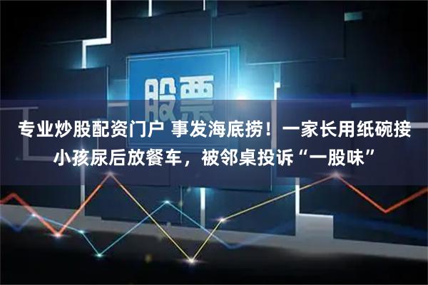 专业炒股配资门户 事发海底捞！一家长用纸碗接小孩尿后放餐车，被邻桌投诉“一股味”