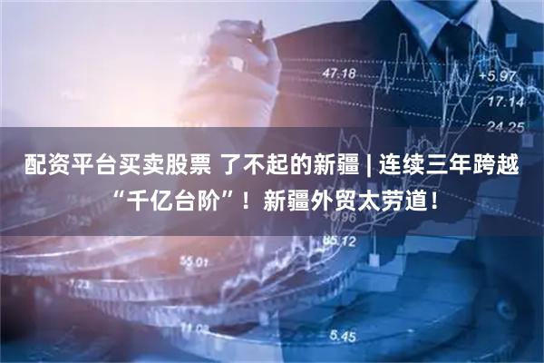 配资平台买卖股票 了不起的新疆 | 连续三年跨越“千亿台阶”！新疆外贸太劳道！