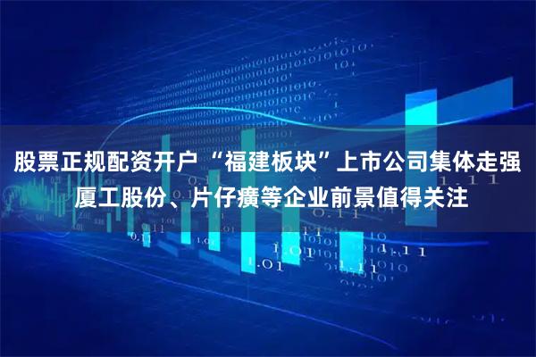 股票正规配资开户 “福建板块”上市公司集体走强 厦工股份、片仔癀等企业前景值得关注