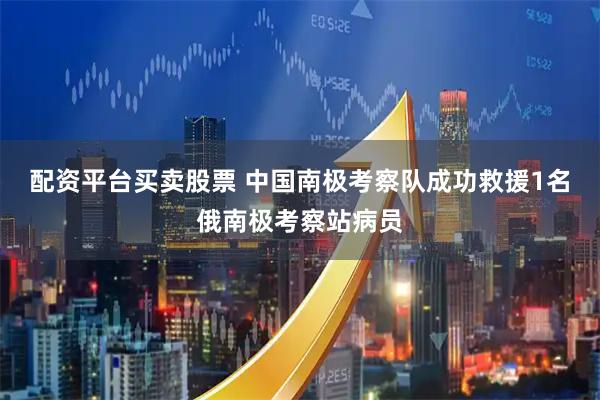 配资平台买卖股票 中国南极考察队成功救援1名俄南极考察站病员