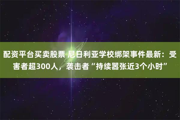 配资平台买卖股票 尼日利亚学校绑架事件最新：受害者超300人，袭击者“持续嚣张近3个小时”