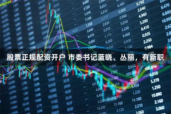 股票正规配资开户 市委书记蓝晓、丛丽，有新职