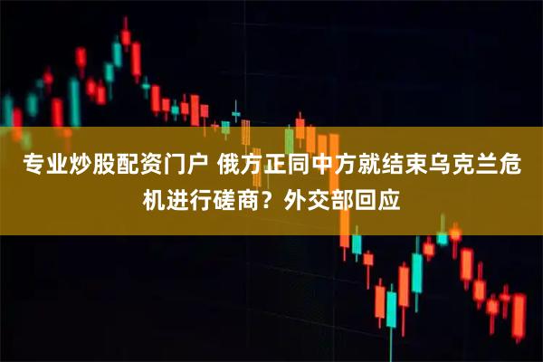专业炒股配资门户 俄方正同中方就结束乌克兰危机进行磋商？外交部回应
