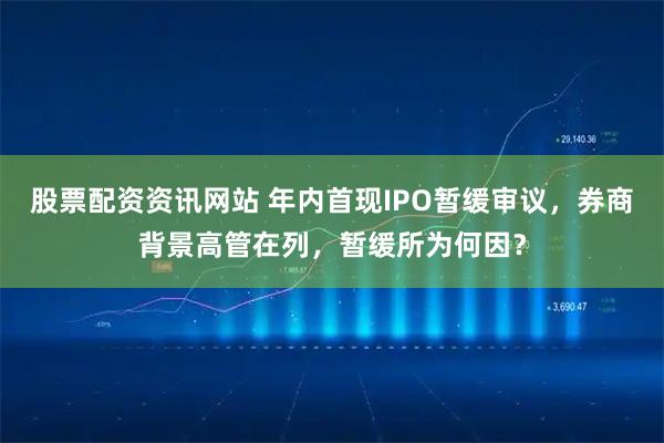 股票配资资讯网站 年内首现IPO暂缓审议，券商背景高管在列，暂缓所为何因？