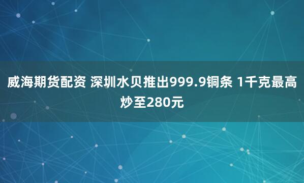 威海期货配资 深圳水贝推出999.9铜条 1千克最高炒至280元
