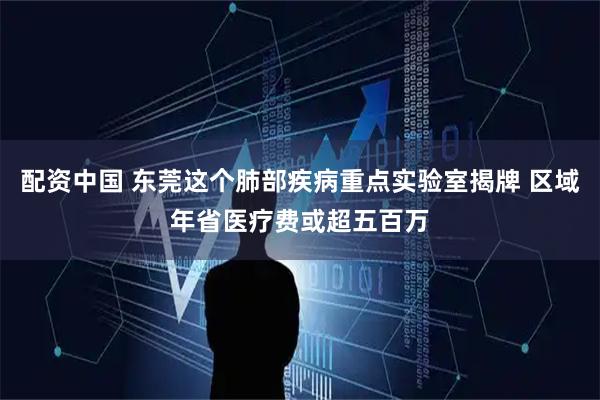 配资中国 东莞这个肺部疾病重点实验室揭牌 区域年省医疗费或超五百万
