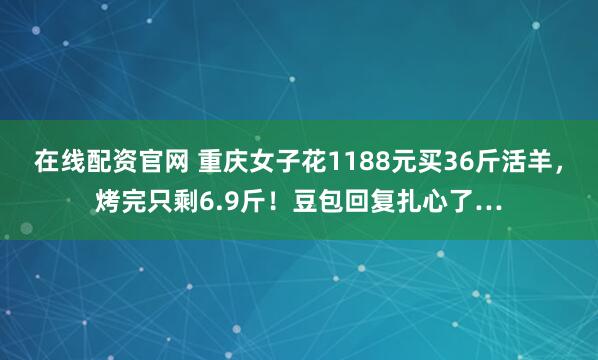 在线配资官网 重庆女子花1188元买36斤活羊，烤完只剩6.9斤！豆包回复扎心了…