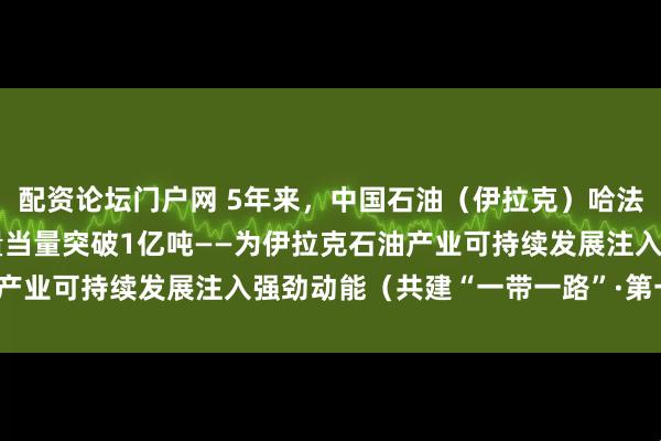 配资论坛门户网 5年来，中国石油（伊拉克）哈法亚公司累计油气作业产量当量突破1亿吨——为伊拉克石油产业可持续发展注入强劲动能（共建“一带一路”·第一现场）