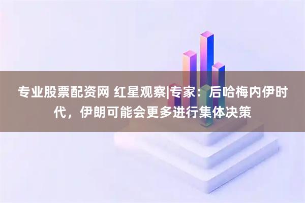 专业股票配资网 红星观察|专家：后哈梅内伊时代，伊朗可能会更多进行集体决策