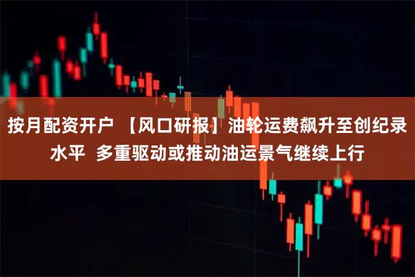 按月配资开户 【风口研报】油轮运费飙升至创纪录水平  多重驱动或推动油运景气继续上行