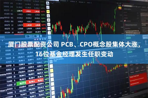 厦门股票配资公司 PCB、CPO概念股集体大涨，16位基金经理发生任职变动