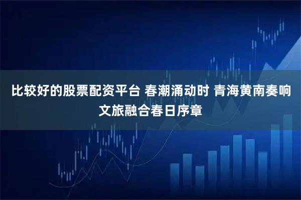 比较好的股票配资平台 春潮涌动时 青海黄南奏响文旅融合春日序章