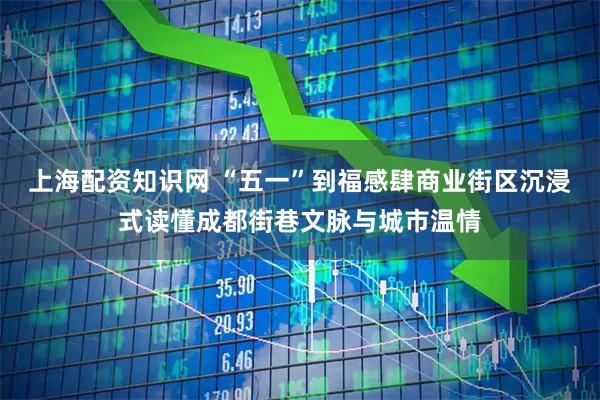 上海配资知识网 “五一”到福感肆商业街区沉浸式读懂成都街巷文脉与城市温情