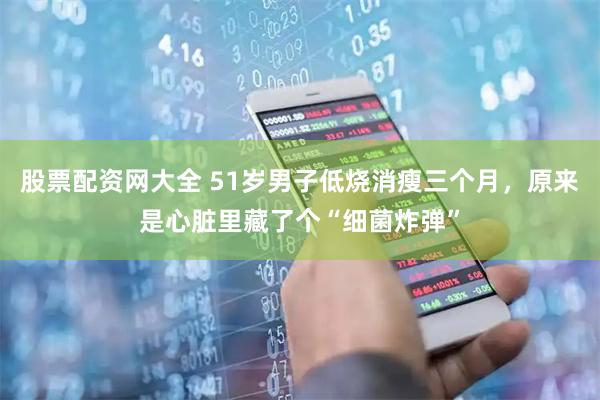 股票配资网大全 51岁男子低烧消瘦三个月，原来是心脏里藏了个“细菌炸弹”