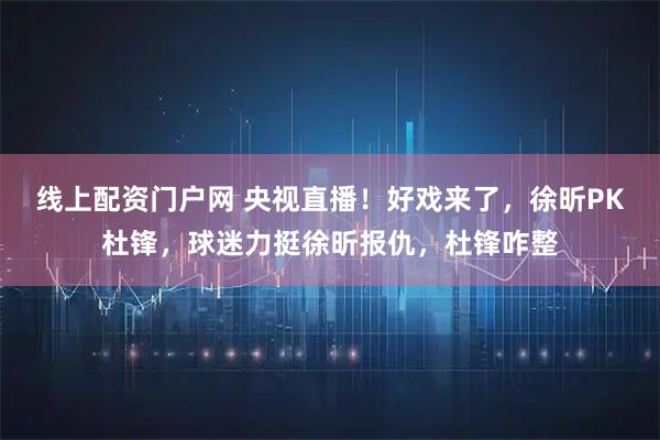 线上配资门户网 央视直播！好戏来了，徐昕PK杜锋，球迷力挺徐昕报仇，杜锋咋整