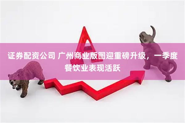 证券配资公司 广州商业版图迎重磅升级，一季度餐饮业表现活跃