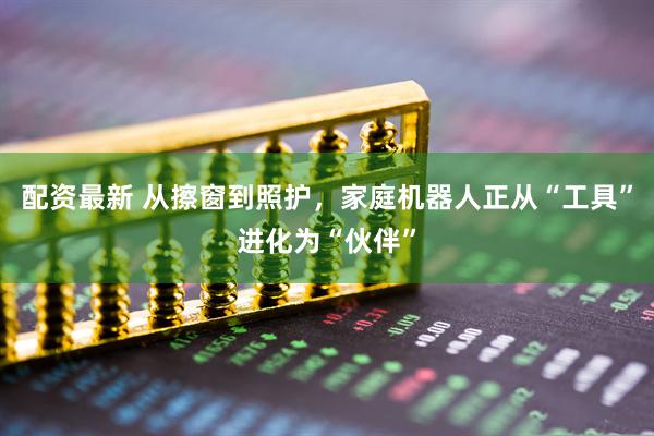 配资最新 从擦窗到照护，家庭机器人正从“工具”进化为“伙伴”