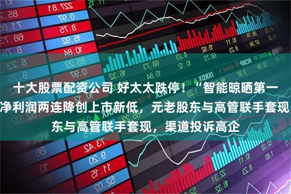 十大股票配资公司 好太太跌停！“智能晾晒第一股”内忧外患：净利润两连降创上市新低，元老股东与高管联手套现，渠道投诉高企
