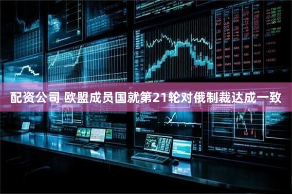 配资公司 欧盟成员国就第21轮对俄制裁达成一致