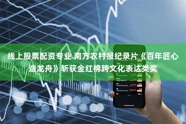 线上股票配资专业 南方农村报纪录片《百年匠心造龙舟》斩获金红棉跨文化表达类奖